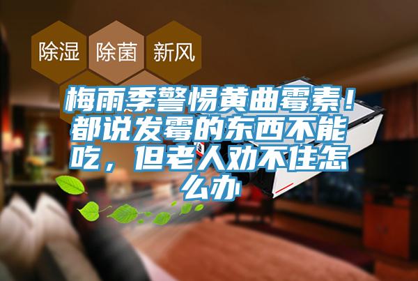 梅雨季警惕黄曲霉素！都说发霉的东西不能吃，但老人劝不住怎么办