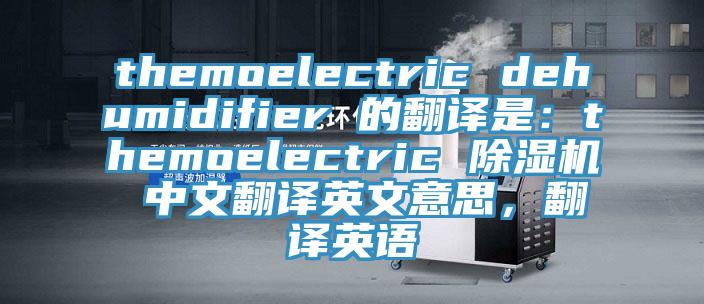themoelectric dehumidifier 的翻译是：themoelectric 泡芙短视频APP官方下载地址 中文翻译英文意思，翻译英语